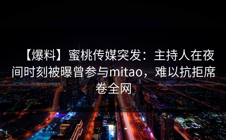 【爆料】蜜桃传媒突发:主持人在夜间时刻被曝曾参与mitao,难以抗拒席卷全网 【爆料】蜜桃传媒突发:主持人在夜间时刻被曝曾参与mitao,难以抗拒席卷全网