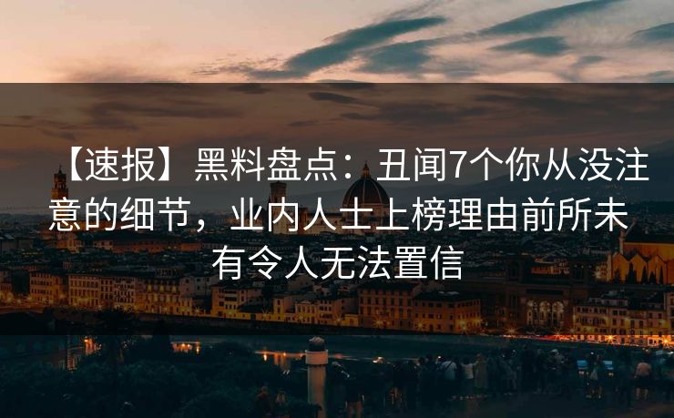 【速报】黑料盘点:丑闻7个你从没注意的细节,业内人士上榜理由前所未有令人无法置信 【速报】黑料盘点:丑闻7个你从没注意的细节,业内人士上榜理由前所未有令人无法置信