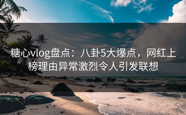 糖心vlog盘点：八卦5大爆点，网红上榜理由异常激烈令人引发联想