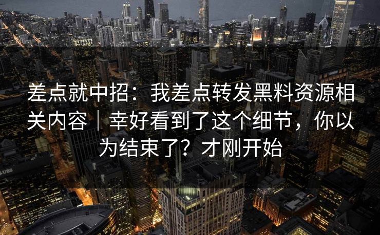 差点就中招：我差点转发黑料资源相关内容｜幸好看到了这个细节，你以为结束了？才刚开始