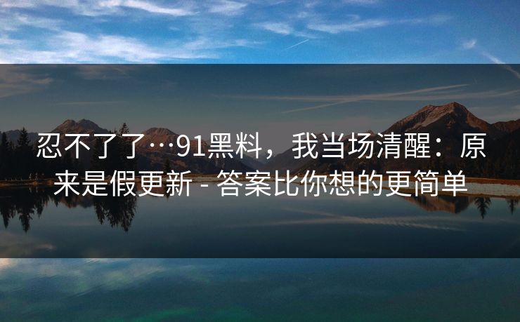 忍不了了…91黑料，我当场清醒：原来是假更新 - 答案比你想的更简单