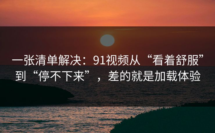 一张清单解决：91视频从“看着舒服”到“停不下来”，差的就是加载体验