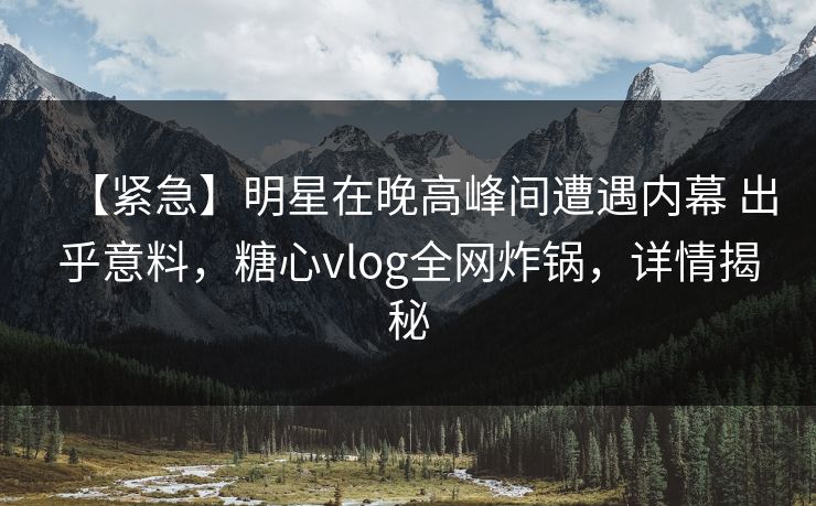【紧急】明星在晚高峰间遭遇内幕 出乎意料，糖心vlog全网炸锅，详情揭秘
