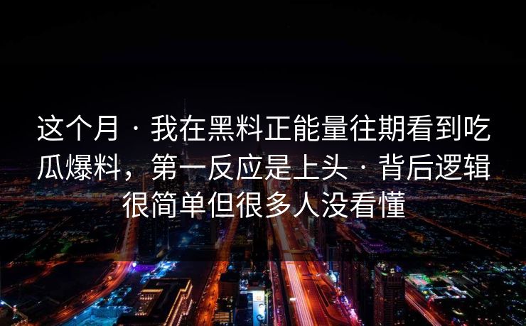 这个月 · 我在黑料正能量往期看到吃瓜爆料，第一反应是上头 · 背后逻辑很简单但很多人没看懂