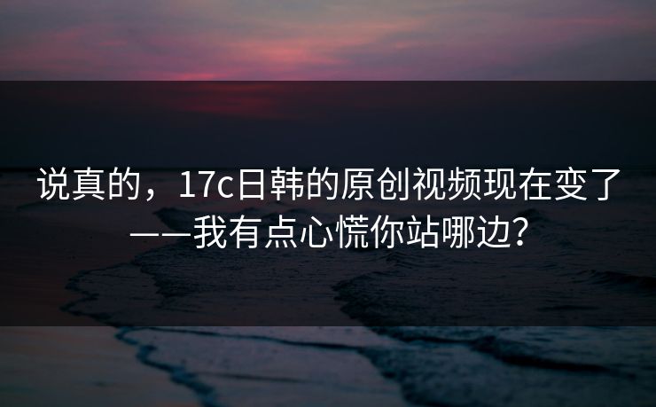 说真的，17c日韩的原创视频现在变了——我有点心慌你站哪边？