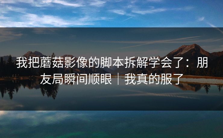 我把蘑菇影像的脚本拆解学会了:朋友局瞬间顺眼|我真的服了 我把蘑菇影像的脚本拆解学会了:朋友局瞬间顺眼|我真的服了