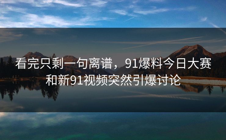 看完只剩一句离谱，91爆料今日大赛和新91视频突然引爆讨论
