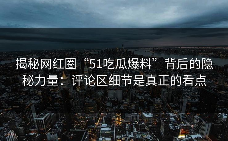 揭秘网红圈“51吃瓜爆料”背后的隐秘力量：评论区细节是真正的看点